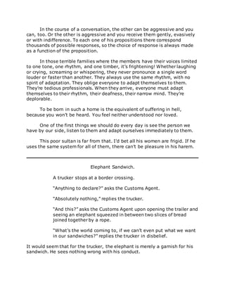 In the course of a conversation, the other can be aggressive and you
can, too. Or the other is aggressive and you receive them gently, evasively
or with indifference. To each one of his propositions there correspond
thousands of possible responses, so the choice of response is always made
as a function of the proposition.
In those terrible families where the members have their voices limited
to one tone, one rhythm, and one timber, it’s frightening! Whether laughing
or crying, screaming or whispering, they never pronounce a single word
louder or faster than another. They always use the same rhythm, with no
spirit of adaptation. They oblige everyone to adapt themselves to them.
They’re tedious professionals. When they arrive, everyone must adapt
themselves to their rhythm, their deafness, their narrow mind. They’re
deplorable.
To be born in such a home is the equivalent of suffering in hell,
because you won’t be heard. You feel neither understood nor loved.
One of the first things we should do every day is see the person we
have by our side, listen to them and adapt ourselves immediately to them.
This poor sultan is far from that. I’d bet all his women are frigid. If he
uses the same system for all of them, there can’t be pleasure in his harem.
Elephant Sandwich.
A trucker stops at a border crossing.
“Anything to declare?” asks the Customs Agent.
“Absolutely nothing,” replies the trucker.
“And this?” asks the Customs Agent upon opening the trailer and
seeing an elephant squeezed in between two slices of bread
joined together by a rope.
“What’s the world coming to, if we can’t even put what we want
in our sandwiches?” replies the trucker in disbelief.
It would seem that for the trucker, the elephant is merely a garnish for his
sandwich. He sees nothing wrong with his conduct.
 