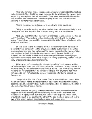 This joke reminds me of those people who always consider themselves
to be innocent. They feel they have the right to do whatever they want, such
as putting an elephant in their sandwich. They have a certain blindness that
makes them fool themselves. They downplay what’s bad in themselves,
thinking it inoffensive and blameless.
This is the case, for instance, of a friend who once asked me:
“Why is my wife leaving me after twelve years of marriage? Why is she
taking the kids and why has she stopped loving me? It’s unbearable.”
“Did you ever think that maybe your marriage is unbearable for her as
well?” I replied. “Your wife is telling the boy she’s lived with for twelve
years: ‘I don’t love you, and I’m leaving with the kids.’ She’s also faced with
a difficult situation.”
In this case, is the man really all that innocent? Doesn’t he have an
elephant in his sandwich? In the end, he needs to put himself in his wife’s
place and comprehend her suffering if he wants to resolve the matter. What
has he done to her? Why is she reacting this way? Before thinking of
himself, he should ask himself what’s the real problem she’s facing right
now? These questions don’t have the goal of fixing everything, rather that of
truly understanding and comprehending.
Otherwise, he’s undoubtedly playing the role of the innocent victim.
He’s obviously at least partially responsible for the drama. In any drama, the
responsibility is split between all the various actors. This man is fifty percent
responsible for the fact that his wife doesn’t love him anymore. For what
he’s done to her, he’s also fifty percent responsible for being absent so
frequently.
The proof is that one of the man’s friends advised him to spend all of
his afternoons at home. He followed that advise and his wife immediately
became sick. She couldn’t bear it. She complained of his absence, then fell ill
when she had him there at home.
How long are we going to keep playing innocent, rationalizing what
happens to us by shifting the responsibility to the other? We relax. We
rationalize. We play down our role. We think it’s no big deal. Why, then,
should it be such a big deal for the other? We see the ham sandwich in the
eye of the other, but not the elephant sandwich in our own.
The Lion’s Fleas.
 