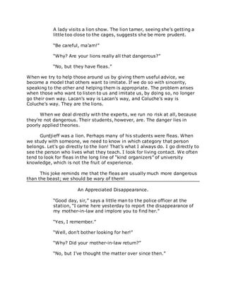 A lady visits a lion show. The lion tamer, seeing she’s getting a
little too close to the cages, suggests she be more prudent.
“Be careful, ma’am!”
“Why? Are your lions really all that dangerous?”
“No, but they have fleas.”
When we try to help those around us by giving them useful advice, we
become a model that others want to imitate. If we do so with sincerity,
speaking to the other and helping them is appropriate. The problem arises
when those who want to listen to us and imitate us, by doing so, no longer
go their own way. Lacan’s way is Lacan’s way, and Coluche’s way is
Coluche’s way. They are the lions.
When we deal directly with the experts, we run no risk at all, because
they’re not dangerous. Their students, however, are. The danger lies in
poorly applied theories.
Gurdjieff was a lion. Perhaps many of his students were fleas. When
we study with someone, we need to know in which category that person
belongs. Let’s go directly to the lion! That’s what I always do. I go directly to
see the person who lives what they teach. I look for living contact. We often
tend to look for fleas in the long line of “kind organizers” of university
knowledge, which is not the fruit of experience.
This joke reminds me that the fleas are usually much more dangerous
than the beast; we should be wary of them!
An Appreciated Disappearance.
“Good day, sir,” says a little man to the police officer at the
station, “I came here yesterday to report the disappearance of
my mother-in-law and implore you to find her.”
“Yes, I remember.”
“Well, don’t bother looking for her!”
“Why? Did your mother-in-law return?”
“No, but I’ve thought the matter over since then.”
 