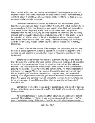 Upon careful reflection, this man is satisfied with the disappearance of his
mother-in-law. We suffer a lot when we lose certain things. Nevertheless, if
we think about it a little, we should realize that everything we lose gives us
an opportunity to make progress.
I suffered tremendously when my first wife left me after ten years
together. Looking back, today I realize that if she hadn’t left, I wouldn’t have
gone anywhere in life. Her departure was exactly what God had to send me.
That which I lived tragically at the time should have been the greatest
celebration of my life. Later, my ex-wife became an alcoholic. She had very
marked self-destructive tendencies that didn’t go with my life at all. I would
have ended up killing myself or landing who knows where, because back
then I was much weaker than I am today. That was the way God wanted it.
And it’s for this very reason I often say that certain losses are, in reality,
blessings.
A friend of mine lost an eye. If he accepts this limitation, the loss can
become a blessing for him. After his operation, we went out together and I
noticed he had become profound, that much of his prior superficiality had
broken off.
Before he called himself my disciple, but from one day to the next he
truly became my teacher. We were talking with an old rabbi and, at a certain
moment in the conversation, I said I’d give five years of my life to know
Hebrew. The rabbi explained many things in the course of the conversation,
playing with words I would have liked to comprehend. My friend reproached
me, however, saying: “Never say you’re disposed to give up years of your
life for anything! Life is the most precious thing we have, and instead of
making such negative declarations, you should abandon other activities for
those five years and commit yourself entirely to learning Hebrew. Life is not
to be given away; it should be used for what we want to achieve; don’t
complain, act!”
Sometimes we need to lose a part of ourselves, as the result of serious
illness; other times we even need to suffer the death of a loved one to finally
find ourselves.
As the Buddhists say, everything that occurs is an opportunity to find
yourself. Absolutely everything. If you love someone and they say, “no” to
you, it’s an opportunity; if they say, “yes” to you, it’s also an opportunity.
Why Not Me?
 