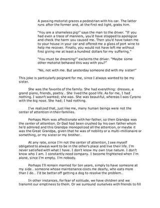 A passing motorist grazes a pedestrian with his car. The latter
runs after the former and, at the first red light, grabs him.
“You are a shameless pig!” says the man to the driver. “If you
had even a trace of manners, you’d have stopped to apologize
and check the harm you caused me. Then you’d have taken me
to your house in your car and offered me a glass of port wine to
help me recover. Finally, you would not have left me without
first giving me at least a hundred dollars for my suffering.”
“You must be dreaming!” exclaims the driver. “Maybe some
other motorist behaved this way with you?”
“No, not with me. But yesterday someone did with my sister!”
This joke is particularly poignant for me, since I always wanted to be my
sister.
She was the favorite of the family. She had everything: dresses, a
grand piano, friends, poetry… She lived the good life. As for me, I had
nothing. I wasn’t wanted; she was. She was beautiful, whereas I was Cyrano
with the big nose. She had; I had nothing.
I’ve realized that, just like me, many human beings were not the
center of attention in their families.
Perhaps Mom was affectionate with her father, so then Grandpa was
the center of attention. Or Dad had been crushed by his own father whom
he’d admired and this Grandpa monopolized all the attention, or maybe it
was the Great Grandpa, given that he was of nobility or a multi-millionaire or
something, or my sister or my brother…
At any rate, since I’m not the center of attention, I see myself
obligated to always want to be in the other’s place and live their life. I’m
never satisfied with what I have. I don’t know my own true nature. I don’t
know who I am. I constantly need company. I become frightened when I’m
alone, since I’m empty. I’m nobody.
Perhaps I’ll remain married for ten years, simply to have someone at
my side… someone whose maintenance costs me dearly, who eats more
than I do… I’d be better off getting a dog to resolve the problem…
In other instances, for fear of solitude, we have children and we
transmit our emptiness to them. Or we surround ourselves with friends to fill
 