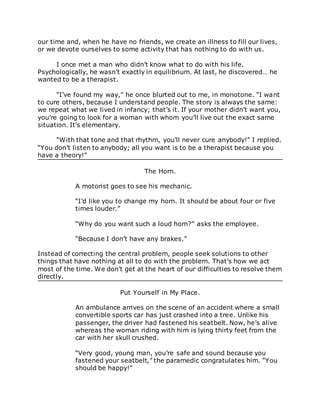 our time and, when he have no friends, we create an illness to fill our lives,
or we devote ourselves to some activity that has nothing to do with us.
I once met a man who didn’t know what to do with his life.
Psychologically, he wasn’t exactly in equilibrium. At last, he discovered… he
wanted to be a therapist.
“I’ve found my way,” he once blurted out to me, in monotone. “I want
to cure others, because I understand people. The story is always the same:
we repeat what we lived in infancy; that’s it. If your mother didn’t want you,
you’re going to look for a woman with whom you’ll live out the exact same
situation. It’s elementary.
“With that tone and that rhythm, you’ll never cure anybody!” I replied.
“You don’t listen to anybody; all you want is to be a therapist because you
have a theory!”
The Horn.
A motorist goes to see his mechanic.
“I’d like you to change my horn. It should be about four or five
times louder.”
“Why do you want such a loud horn?” asks the employee.
“Because I don’t have any brakes.”
Instead of correcting the central problem, people seek solutions to other
things that have nothing at all to do with the problem. That’s how we act
most of the time. We don’t get at the heart of our difficulties to resolve them
directly.
Put Yourself in My Place.
An ambulance arrives on the scene of an accident where a small
convertible sports car has just crashed into a tree. Unlike his
passenger, the driver had fastened his seatbelt. Now, he’s alive
whereas the woman riding with him is lying thirty feet from the
car with her skull crushed.
“Very good, young man, you’re safe and sound because you
fastened your seatbelt,” the paramedic congratulates him. “You
should be happy!”
 