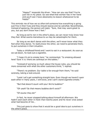 “Happy?” responds the driver. “How can you say that? You’re
just not in my place. Go see what that woman has in her hand
and you’ll see I have absolutely no reason whatsoever to be
happy!”
This reminds me of how we so often tell someone how everything is going
just fine in their lives and they should rejoice and be satisfied. Nevertheless,
instead of agreeing, the person will reply: “Sure, that may seem great to
you, but you don’t know how I feel.”
As long as we’re not in the other’s place, we can never truly know how
they feel. What seems marvelous to us may be catastrophic for them.
So long as we don’t dance with the other, we’ll never know what they
feel when they dance. To really know the other, we need to penetrate them,
to put ourselves in their situation.
Today a childhood friend and I went to eat in a restaurant. As soon as
we sat down, he took out a cigarette.
“I hope it’s ok to smoke here,” he commented. “Is smoking allowed
here? Sure it is: there are ashtrays on the tables.”
“Instead of worrying so much about the house rules, you should be
more concerned with what the other customers think,” I replied.
“There’s no problem. Our table is far enough from them,” he said
serenely, taking a look around.
“Look! Let’s get something straight here. Even though we haven’t seen
each other in many years, I still exist, and I can’t stand cigarette smoke.”
“But that doesn’t count with you! We’re buddies!”
“Oh yeah? So that means buddies don’t exist?”
“Of course they do!”
In fact, he never stopped talking about himself all afternoon. We
hadn’t seen each other in more than twenty years and he never once asked
what had become of me…
This just goes to show that it would be a good idea to put ourselves in
the other’s place.
 