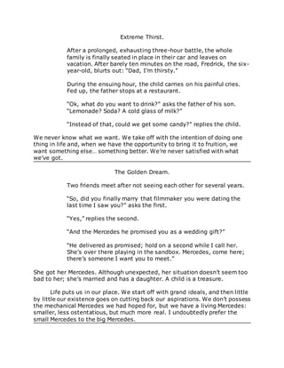 Extreme Thirst.
After a prolonged, exhausting three-hour battle, the whole
family is finally seated in place in their car and leaves on
vacation. After barely ten minutes on the road, Fredrick, the six-
year-old, blurts out: “Dad, I’m thirsty.”
During the ensuing hour, the child carries on his painful cries.
Fed up, the father stops at a restaurant.
“Ok, what do you want to drink?” asks the father of his son.
“Lemonade? Soda? A cold glass of milk?”
“Instead of that, could we get some candy?” replies the child.
We never know what we want. We take off with the intention of doing one
thing in life and, when we have the opportunity to bring it to fruition, we
want something else… something better. We’re never satisfied with what
we’ve got.
The Golden Dream.
Two friends meet after not seeing each other for several years.
“So, did you finally marry that filmmaker you were dating the
last time I saw you?” asks the first.
“Yes,” replies the second.
“And the Mercedes he promised you as a wedding gift?”
“He delivered as promised; hold on a second while I call her.
She’s over there playing in the sandbox. Mercedes, come here;
there’s someone I want you to meet.”
She got her Mercedes. Although unexpected, her situation doesn’t seem too
bad to her; she’s married and has a daughter. A child is a treasure.
Life puts us in our place. We start off with grand ideals, and then little
by little our existence goes on cutting back our aspirations. We don’t possess
the mechanical Mercedes we had hoped for, but we have a living Mercedes:
smaller, less ostentatious, but much more real. I undoubtedly prefer the
small Mercedes to the big Mercedes.
 
