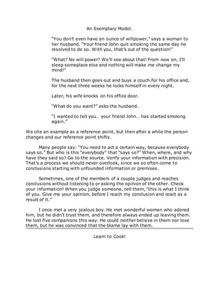 An Exemplary Model.
“You don’t even have an ounce of willpower,” says a woman to
her husband. “Your friend John quit smoking the same day he
resolved to do so. With you, that’s out of the question!”
“What? No will power? We’ll see about that! From now on, I’ll
sleep someplace else and nothing will make me change my
mind!”
The husband then goes out and buys a couch for his office and,
for the next three weeks he locks himself in every night.
Later, his wife knocks on his office door.
“What do you want?” asks the husband.
“I wanted to tell you… your friend John… has started smoking
again.”
We cite an example as a reference point, but then after a while the person
changes and our reference point shifts.
Many people say: “You need to act a certain way, because everybody
says so.” But who is this “everybody” that “says so?” When, where, and why
have they said so? Go to the source. Verify your information with precision.
That’s a process we should never overlook, since we so often come to
conclusions starting with unfounded information or premises.
Sometimes, one of the members of a couple judges and reaches
conclusions without listening to or asking the opinion of the other. Check
your information! When you judge someone, tell them, “this is what I think
of you. Give me your opinion, before I reach my conclusion and react as a
result of it.”
I once met a very jealous boy. He met wonderful women who adored
him, but he didn’t trust them, and therefore always ended up leaving them.
He lost five companions this way. He could neither believe in them nor love
them, but he was convinced that the blame lay with them.
Learn to Cook!
 