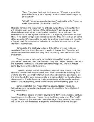 “Dear,” begins a bankrupt businessman, “I’ve got a great idea
that will save us a lot of money: learn to cook so we can get rid
of the chef!”
“What? I’ve got an even better idea!” replies the wife. “Learn to
make love and we can fire the chauffeur!”
This joke reminds me that when we criticize our partner, without fail they
will criticize us as well. In love, if the other doesn’t satisfy us, we can be
absolutely certain that we ourselves fail to satisfy them. Not even the
smallest criticism has a place in true love. If it appears, it becomes mutual.
Thus, if we scorn our spouse on certain grounds, they will scorn us on some
other grounds. It’s impossible for us to be a prince or princess and the other
a frog or toad. To think so is a delusion. A couple is an association of two
individual accomplices.
Conversely, the best way to know if the other loves us is to ask
ourselves if we love them. Reciprocity works this way, too. The other will
undoubtedly demonstrate that they treat us exactly the same way as we
treat them.
There are some extremely narcissistic beings that imagine their
partner isn’t aware of their true feelings. They feel they’re the only ones with
the authority to criticize, that their partner is incapable, and that maybe
some day they will rise to their level.
I need to recognize that she probably doesn’t know how to cook, but
also that I don’t know how to make love. That’s why the relationship isn’t
working and the true motive for which she hasn’t become a good cook. On
the other hand, I’m sure she can make a great sandwich for the chauffeur…
divine snacks! It’s the hormone that manufactures all these relationships.
When it circulates poorly, there’s no harmony and everything goes sour.
Some people tell me, “I can’t form a couple. Nobody loves me.
Solitude pesters me endlessly. I can’t solve this problem. Nevertheless, I
long to resolve it.”
What these people are really saying is: “I don’t love anybody. Solitude
is quite convenient for me. I’m not interested in anybody else. They’re all
rogues. Everybody just wants to take advantage of me, use me, and make
me suffer. I’m not interested in anybody. No one can offer me enough.”
 