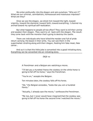 We enter profoundly into the dragon and ask ourselves: “Who am I?”
What are our criminal, cannibalistic, homosexual and incestuous impulses?
What are they?
Once we see the dragon, we direct him toward the light, toward
virginity, toward the diamond, toward faith, toward everything. I channel my
animal toward my spiritual self-realization.
But what happens to people all too often? They want to kill their anima
and awaken their dragon. They want to sit back with the dragon. The result:
they come back with the monster that’s going to destroy the castle.
There are individuals who have killed the maiden and full of pride
return carrying the beast in their arms. You can see them in the
supermarket strolling along with their dragon, feeding him fake meat, fake
caviar…
And so it is that this little joke is converted into a good initiating story.
Everything can be converted into an initiating story.
Déjà vu
A Frenchman and a Belgian are watching a movie.
“I’ll bet you a hundred francs the cowboy on the white horse is
going to fall off his horse,” says the Frenchman.
“You’re on,” accepts the Belgian.
Ten minutes later, the cowboy falls off his horse.
“Ok,” the Belgian concedes, “looks like you win a hundred
francs.”
“Actually, I already saw the movie,” confesses the Frenchman.
“Me too, but I never would have imagined that the cowboy was
going to fall off his horse the second time I watched the movie.”
 