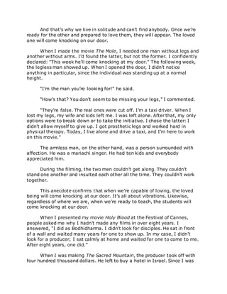 And that’s why we live in solitude and can’t find anybody. Once we’re
ready for the other and prepared to love them, they will appear. The loved
one will come knocking on our door.
When I made the movie The Mole, I needed one man without legs and
another without arms. I’d found the latter, but not the former. I confidently
declared: “This week he’ll come knocking at my door.” The following week,
the legless man showed up. When I opened the door, I didn’t notice
anything in particular, since the individual was standing up at a normal
height.
“I’m the man you’re looking for!” he said.
“How’s that? You don’t seem to be missing your legs,” I commented.
“They’re false. The real ones were cut off. I’m a taxi driver. When I
lost my legs, my wife and kids left me. I was left alone. After that, my only
options were to break down or to take the initiative. I chose the latter: I
didn’t allow myself to give up. I got prosthetic legs and worked hard in
physical therapy. Today, I live alone and drive a taxi, and I’m here to work
on this movie.”
The armless man, on the other hand, was a person surrounded with
affection. He was a mariachi singer. He had ten kids and everybody
appreciated him.
During the filming, the two men couldn’t get along. They couldn’t
stand one another and insulted each other all the time. They couldn’t work
together.
This anecdote confirms that when we’re capable of loving, the loved
being will come knocking at our door. It’s all about vibrations. Likewise,
regardless of where we are, when we’re ready to teach, the students will
come knocking at our door.
When I presented my movie Holy Blood at the Festival of Cannes,
people asked me why I hadn’t made any films in over eight years. I
answered, “I did as Bodhidharma. I didn’t look for disciples. He sat in front
of a wall and waited many years for one to show up. In my case, I didn’t
look for a producer; I sat calmly at home and waited for one to come to me.
After eight years, one did.”
When I was making The Sacred Mountain, the producer took off with
four hundred thousand dollars. He left to buy a hotel in Israel. Since I was
 