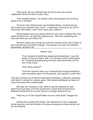 “How much are you willing to pay for me to cure you of your
impotence? Name the price of your cure.”
“Two hundred dollars,” he replied, after turning green and thinking
about it for a moment.
“If you’re only willing to pay two hundred dollars, it’s because you
don’t value your sexuality very much,” I explained. “As long as you fail to
reconsider the matter, you’ll never solve your problem.”
Christ explains this very clearly when he runs into a wealthy man who
wants to follow him. He tells the wealthy man: “Give me everything you
have and then you can follow me.”
We don’t really carry things out until the moment when we’re ready to
give everything to see them through. If we hang on to even the smallest
possession, we lose it all.
Miracle Cure.
“Your husband’s health has weakened considerably,” says the
doctor to the sick man’s wife. “I’m going to write a prescription
for a disgusting tasting drug that you must administer to him
four times a day.”
“Until when, doctor?”
“Until the moment when your husband has enough strength to
take the bottle, dash it to the ground, and squash it under foot.”
This joke reminds me of certain treatments of Pachita, a Mexican sorceress
with whom I worked for several years. She healed everybody by means of
cures that were often unbelievable.
One day, for instance, a man went to see her because he was
beginning to go bald, and that caused him a great deal of depression.
Baldness bothered him so much that he no longer wanted to live.
“Heal me, or I’ll kill myself! Make my hair come back!” begged the
man.
Pachita was a great faith healer. She operated on livers, adjusted
spinal columns, and did all kinds of things as amazing as those carried out
by the Filipinos.
 