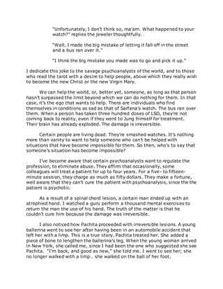 “Unfortunately, I don’t think so, ma’am. What happened to your
watch?” replies the jeweler thoughtfully.
“Well, I made the big mistake of letting it fall off in the street
and a bus ran over it.”
“I think the big mistake you made was to go and pick it up.”
I dedicate this joke to the savage psychoanalysts of the world, and to those
who read the tarot with a desire to help people, above which they really wish
to become the new Christ or the new Virgin Mary.
We can help the world, or, better yet, someone, as long as that person
hasn’t surpassed the limit beyond which we can do nothing for them. In that
case, it’s the ego that wants to help. There are individuals who find
themselves in conditions as sad as that of Sarfana’s watch. The bus ran over
them. When a person has taken three hundred doses of LSD, they’re not
coming back to reality, even if they went to Jung himself for treatment.
Their brain has already exploded. The damage is irreversible.
Certain people are living dead. They’re smashed watches. It’s nothing
more than vanity to want to help someone who can’t be helped with
situations that have become impossible for them. So then, who’s to say that
someone’s situation has become impossible?
I’ve become aware that certain psychoanalysts want to regulate the
profession, to eliminate abuse. They affirm that occasionally, some
colleagues will treat a patient for up to four years. For a five- to fifteen-
minute session, they charge as much as fifty dollars. They make a fortune,
well aware that they can’t cure the patient with psychoanalysis, since the the
patient is psychotic.
As a result of a spinal chord lesion, a certain man ended up with an
atrophied hand. I watched a guru perform a thousand mental exercises to
return the man the use of his hand. The truth of the matter is that he
couldn’t cure him because the damage was irreversible.
I also noticed how Pachita proceeded with irreversible lesions. A young
ballerina went to see her after having been in an automobile accident that
left her with a limp. This is a true story. Pachita treated her. She added a
piece of bone to lengthen the ballerina’s leg. When the young woman arrived
in New York, she called me, since I had been the one who suggested she see
Pachita. “I’m back, and good as new,” she told me. I went to see her; she
no longer walked with a limp… she walked on the ball of her foot.
 