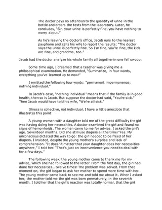 The doctor pays no attention to the quantity of urine in the
bottle and orders the tests from the laboratory. Later, he
concludes, “Sir, your urine is perfectly fine, you have nothing to
worry about.”
As he’s leaving the doctor’s office, Jacob runs to the nearest
payphone and calls his wife to report the results: “The doctor
says the urine is perfectly fine. So I’m fine, you’re fine, the kids
are fine, and grandma, too.”
Jacob had the doctor analyze his whole family all together in one fell swoop.
Some time ago, I dreamed that a teacher was giving me a
philosophical examination. He demanded, “Summarize, in four words,
everything you’ve learned up to now!”
I emitted the following four words: “permanent impermanence;
nothing individual.”
In Jacob’s case, “nothing individual” means that if the family is in good
health, then so is Jacob. But suppose the doctor had said, “You’re sick.”
Then Jacob would have told his wife, “We’re all sick.”
Illness is collective, not individual. I have a little anecdote that
illustrates this point:
A young woman with a daughter told me of the great difficulty the girl
was having doing her necessities. A doctor examined the girl and found no
signs of hemorrhoids. The woman came to me for advice. I asked the girl’s
age. Seventeen months. Did she still use diapers all the time? Yes. My
unconscious dictated the way to go: the girl needed to be freed of her
diapers. I insisted, despite the young mother’s surprise and lack of
comprehension. “It doesn’t matter that your daughter does her necessities
anywhere,” I told her. “That’s just an inconvenience you need to deal with
for a few days.”
The following week, the young mother came to thank me for my
advice, which she had followed to the letter. From the first day, the girl had
done her necessities… twelve times! The problem was solved. From that
moment on, the girl began to ask her mother to spend more time with her.
The young mother came back to see me and told me about it. When I asked
her, the mother told me the girl was born prematurely, in the seventh
month. I told her that the girl’s reaction was totally normal, that the girl
 