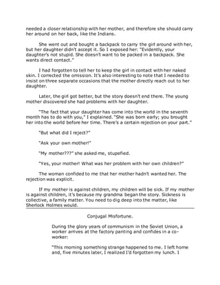 needed a closer relationship with her mother, and therefore she should carry
her around on her back, like the Indians.
She went out and bought a backpack to carry the girl around with her,
but her daughter didn’t accept it. So I exposed her: “Evidently, your
daughter’s not stupid. She doesn’t want to be packed in a backpack. She
wants direct contact.”
I had forgotten to tell her to keep the girl in contact with her naked
skin. I corrected the omission. It’s also interesting to note that I needed to
insist on three separate occasions that the mother directly reach out to her
daughter.
Later, the girl got better, but the story doesn’t end there. The young
mother discovered she had problems with her daughter.
“The fact that your daughter has come into the world in the seventh
month has to do with you,” I explained. “She was born early; you brought
her into the world before her time. There’s a certain rejection on your part.”
“But what did I reject?”
“Ask your own mother!”
“My mother???” she asked me, stupefied.
“Yes, your mother! What was her problem with her own children?”
The woman confided to me that her mother hadn’t wanted her. The
rejection was explicit.
If my mother is against children, my children will be sick. If my mother
is against children, it’s because my grandma began the story. Sickness is
collective, a family matter. You need to dig deep into the matter, like
Sherlock Holmes would.
Conjugal Misfortune.
During the glory years of communism in the Soviet Union, a
worker arrives at the factory panting and confides in a co-
worker:
“This morning something strange happened to me. I left home
and, five minutes later, I realized I’d forgotten my lunch. I
 