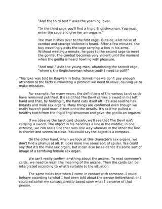 “And the third test?” asks the yearning lover.
“In the third cage you’ll find a frigid Englishwoman. You must
enter the cage and give her an orgasm.”
The man rushes over to the first cage. Outside, a lot noise of
combat and strange violence is heard. After a few minutes, the
boy waveringly exits the cage carrying a lion in his arms.
Without wasting a minute, he goes to the second cage to meet
the gorilla. The combat becomes very violent until the moment
when the gorilla is heard howling with pleasure.
“And now,” asks the young man, abandoning the second cage,
“where’s the Englishwoman whose tooth I need to pull?”
This joke was told by Bagwan in India. Sometimes we don’t pay enough
attention to the facts surrounding a problem we need to solve, causing us to
make mistakes.
For example, for many years, the definitions of the various tarot cards
have remained petrified. It’s said that The Devil carries a sword in his left
hand and that, by holding it, the hand cuts itself off. It’s also said he has
breasts and male sex organs. Many things are confirmed even though we
really haven’t paid much attention to the details. It’s as if we pulled a
healthy tooth from the frigid Englishwoman and gave the gorilla an orgasm.
If we observe the tarot card closely, we’ll see that The Devil isn’t
carrying a sword. The object in his hand has a line in the middle; in one
extreme, we can see a line that runs one way whereas in the other the line
is shorter and seems to close. You could say the object is a compass.
On the other hand, when we look at this character’s sex organs, we
don’t find a phallus at all. It looks more like some sort of spider. We could
say that it’s the male sex organ, but it can also be said that it’s some sort of
image of a terrifying female sex organ.
We can’t really confirm anything about the arcane. To read someone’s
cards, we need to recall the meaning of the arcane. Then the cards can be
interpreted according to what’s suitable to the situation.
The same holds true when I come in contact with someone. I could
behave according to what I had been told about the person beforehand, or I
could establish my contact directly based upon what I perceive of that
person.
 