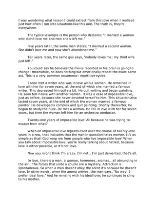 I was wondering what lesson I could extract from this joke when I realized
just how often I run into situations like this one. The truth is, they’re
everywhere.
The typical example is the person who declares: “I married a woman
who didn’t love me and now she’s left me.”
Five years later, the same man states, “I married a second woman.
She didn’t love me and now she’s abandoned me.”
Ten years later, the same guy says, “nobody loves me; my third wife
just left.”
You could say he believes the movie recorded in his brain is going to
change; meanwhile, he does nothing but emotionally repeat the exact same
act. This is a very common occurrence: repetitive cycles.
I once met a writer who was in love with a woman. He remained in
love with her for seven years, at the end of which she married a famous
writer. This depressed him quite a bit. He quit writing and began painting.
He soon fell in love with another woman. It was a case of impossible love,
just as before, because she never devoted herself to him. This situation also
lasted seven years, at the end of which the woman married a famous
painter. He developed a complex and quit painting. Shortly thereafter, he
began to study the flute. He met a woman. He fell in love with her for seven
years, but then the woman left him for an orchestra conductor.
Twenty-one years of impossible love! All because he was trying to
escape from what?
When an impossible love repeats itself over the course of twenty-one
years in a row, that indicates that the man in question hates women. It’s as
simple as that! God keep me from people who live impossible love! When
you talk about impossible love, you’re really talking about hatred, because
love is either possible, or it’s not love.
Now you might think I’m crazy. I’m not… I’m just demented, that’s all.
In love, there’s a man, a woman, hormones, aromas… all abounding in
the air… The forces that unite a couple are a mystery. Attraction is
spontaneous. So when a man doesn’t obey the scent it’s because he doesn’t
love. In other words, when the aroma arrives, the man says, “No way! I
prefer ideal love.” And he remains with his ideal love; he continues to cling
to his mother.
 