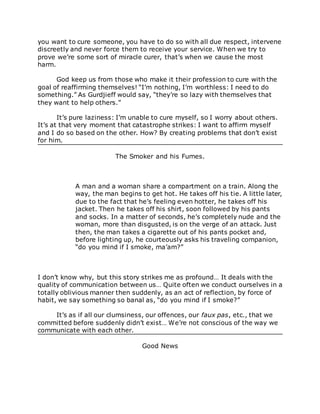 you want to cure someone, you have to do so with all due respect, intervene
discreetly and never force them to receive your service. When we try to
prove we’re some sort of miracle curer, that’s when we cause the most
harm.
God keep us from those who make it their profession to cure with the
goal of reaffirming themselves! “I’m nothing, I’m worthless: I need to do
something.” As Gurdjieff would say, “they’re so lazy with themselves that
they want to help others.”
It’s pure laziness: I’m unable to cure myself, so I worry about others.
It’s at that very moment that catastrophe strikes: I want to affirm myself
and I do so based on the other. How? By creating problems that don’t exist
for him.
The Smoker and his Fumes.
A man and a woman share a compartment on a train. Along the
way, the man begins to get hot. He takes off his tie. A little later,
due to the fact that he’s feeling even hotter, he takes off his
jacket. Then he takes off his shirt, soon followed by his pants
and socks. In a matter of seconds, he’s completely nude and the
woman, more than disgusted, is on the verge of an attack. Just
then, the man takes a cigarette out of his pants pocket and,
before lighting up, he courteously asks his traveling companion,
“do you mind if I smoke, ma’am?”
I don’t know why, but this story strikes me as profound… It deals with the
quality of communication between us… Quite often we conduct ourselves in a
totally oblivious manner then suddenly, as an act of reflection, by force of
habit, we say something so banal as, “do you mind if I smoke?”
It’s as if all our clumsiness, our offences, our faux pas, etc., that we
committed before suddenly didn’t exist… We’re not conscious of the way we
communicate with each other.
Good News
 