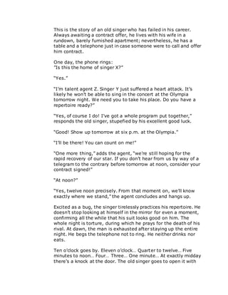 This is the story of an old singer who has failed in his career.
Always awaiting a contract offer, he lives with his wife in a
rundown, barely furnished apartment; nevertheless, he has a
table and a telephone just in case someone were to call and offer
him contract.
One day, the phone rings:
”Is this the home of singer X?”
“Yes.”
“I’m talent agent Z. Singer Y just suffered a heart attack. It’s
likely he won’t be able to sing in the concert at the Olympia
tomorrow night. We need you to take his place. Do you have a
repertoire ready?”
“Yes, of course I do! I’ve got a whole program put together,”
responds the old singer, stupefied by his excellent good luck.
“Good! Show up tomorrow at six p.m. at the Olympia.”
“I’ll be there! You can count on me!”
“One more thing,” adds the agent, “we’re still hoping for the
rapid recovery of our star. If you don’t hear from us by way of a
telegram to the contrary before tomorrow at noon, consider your
contract signed!”
“At noon?”
“Yes, twelve noon precisely. From that moment on, we’ll know
exactly where we stand,” the agent concludes and hangs up.
Excited as a bug, the singer tirelessly practices his repertoire. He
doesn’t stop looking at himself in the mirror for even a moment,
confirming all the while that his suit looks good on him. The
whole night is torture, during which he prays for the death of his
rival. At dawn, the man is exhausted after staying up the entire
night. He begs the telephone not to ring. He neither drinks nor
eats.
Ten o’clock goes by. Eleven o’clock… Quarter to twelve… Five
minutes to noon… Four… Three… One minute… At exactly midday
there’s a knock at the door. The old singer goes to open it with
 