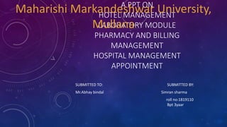 A PPT ON
HOTEL MANAGEMENT
LABORATORY MODULE
PHARMACY AND BILLING
MANAGEMENT
HOSPITAL MANAGEMENT
APPOINTMENT
SUBMITTED TO: SUBMITTED BY:
Mr.Abhay bindal Simran sharma
roll no:1819110
Bpt 3yaar
Maharishi Markandeshwar University,
Mullana
 