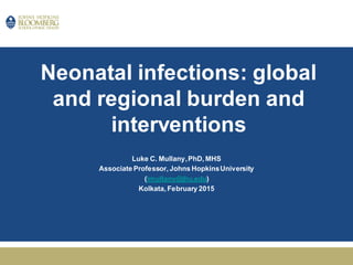 Neonatal infections: global
and regional burden and
interventions
Luke C. Mullany,PhD, MHS
Associate Professor, Johns HopkinsUniversity
(lmullany@jhu.edu)
Kolkata, February 2015
 