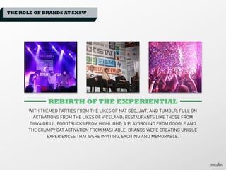 THE ROLE OF BRANDS AT SXSW

REBIRTH OF THE EXPERIENTIAL
WITH THEMED PARTIES FROM THE LIKES OF NAT GEO, JWT, AND TUMBLR; FULL ON
ACTIVATIONS FROM THE LIKES OF VICELAND; RESTAURANTS LIKE THOSE FROM
GIGYA GRILL, FOODTRUCKS FROM HIGHLIGHT; A PLAYGROUND FROM GOOGLE AND
THE GRUMPY CAT ACTIVATION FROM MASHABLE; BRANDS WERE CREATING UNIQUE
EXPERIENCES THAT WERE INVITING, EXCITING AND MEMORABLE.

 