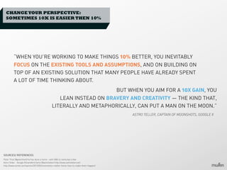 CHANGE YOUR PERSPECTIVE:
SOMETIMES 10X IS EASIER THEN 10%

“WHEN YOU’RE WORKING TO MAKE THINGS 10% BETTER, YOU INEVITABLY
FOCUS ON THE EXISTING TOOLS AND ASSUMPTIONS, AND ON BUILDING ON
TOP OF AN EXISTING SOLUTION THAT MANY PEOPLE HAVE ALREADY SPENT
A LOT OF TIME THINKING ABOUT.
BUT WHEN YOU AIM FOR A 10X GAIN, YOU
LEAN INSTEAD ON BRAVERY AND CREATIVITY — THE KIND THAT,
LITERALLY AND METAPHORICALLY, CAN PUT A MAN ON THE MOON.”
ASTRO TELLER, CAPTAIN OF MOONSHOTS, GOOGLE X

SOURCES/ REFERENCES
Peter Thiel (@peterthiel) he has done a tonne - with HBS to name but a few
Astro Teller - Google X/standford fame (@astroteller) http://www.astroteller.net/
http://www.wired.com/opinion/2013/02/moonshots-matter-heres-how-to-make-them-happen/

 