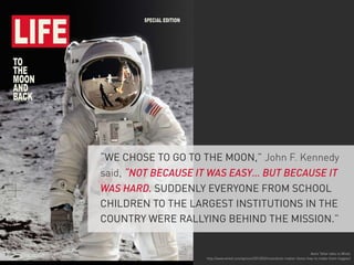 “WE CHOSE TO GO TO THE MOON,” John F. Kennedy
said, “NOT BECAUSE IT WAS EASY… BUT BECAUSE IT
WAS HARD. SUDDENLY EVERYONE FROM SCHOOL
CHILDREN TO THE LARGEST INSTITUTIONS IN THE
COUNTRY WERE RALLYING BEHIND THE MISSION.”

Astro Teller talks to Wired:
http://www.wired.com/opinion/2013/02/moonshots-matter-heres-how-to-make-them-happen/

 