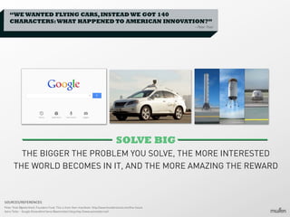 “WE WANTED FLYING CARS, INSTEAD WE GOT 140
CHARACTERS: WHAT HAPPENED TO AMERICAN INNOVATION?”
– Peter Thiel

SOLVE BIG
THE BIGGER THE PROBLEM YOU SOLVE, THE MORE INTERESTED
THE WORLD BECOMES IN IT, AND THE MORE AMAZING THE REWARD

SOURCES/REFERENCES
Peter Thiel (@peterthiel), Founders Fund. This is from their manifesto: http://www.foundersfund.com/the-future
Astro Teller - Google X/standford fame (@astroteller) blog http://www.astroteller.net/

 