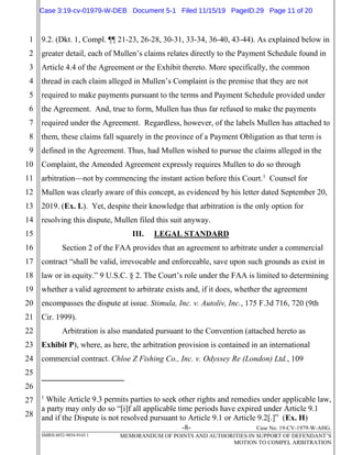-8- Case No. 19-CV-1979-W-AHG.
SMRH:4852-9854-9165.1 MEMORANDUM OF POINTS AND AUTHORITIES IN SUPPORT OF DEFENDANT’S
MOTION TO COMPEL ARBITRATION
1
2
3
4
5
6
7
8
9
10
11
12
13
14
15
16
17
18
19
20
21
22
23
24
25
26
27
28
9.2. (Dkt. 1, Compl. ¶¶ 21-23, 26-28, 30-31, 33-34, 36-40, 43-44). As explained below in
greater detail, each of Mullen’s claims relates directly to the Payment Schedule found in
Article 4.4 of the Agreement or the Exhibit thereto. More specifically, the common
thread in each claim alleged in Mullen’s Complaint is the premise that they are not
required to make payments pursuant to the terms and Payment Schedule provided under
the Agreement. And, true to form, Mullen has thus far refused to make the payments
required under the Agreement. Regardless, however, of the labels Mullen has attached to
them, these claims fall squarely in the province of a Payment Obligation as that term is
defined in the Agreement. Thus, had Mullen wished to pursue the claims alleged in the
Complaint, the Amended Agreement expressly requires Mullen to do so through
arbitration—not by commencing the instant action before this Court.1
Counsel for
Mullen was clearly aware of this concept, as evidenced by his letter dated September 20,
2019. (Ex. L). Yet, despite their knowledge that arbitration is the only option for
resolving this dispute, Mullen filed this suit anyway.
III. LEGAL STANDARD
Section 2 of the FAA provides that an agreement to arbitrate under a commercial
contract “shall be valid, irrevocable and enforceable, save upon such grounds as exist in
law or in equity.” 9 U.S.C. § 2. The Court’s role under the FAA is limited to determining
whether a valid agreement to arbitrate exists and, if it does, whether the agreement
encompasses the dispute at issue. Stimula, Inc. v. Autoliv, Inc., 175 F.3d 716, 720 (9th
Cir. 1999).
Arbitration is also mandated pursuant to the Convention (attached hereto as
Exhibit P), where, as here, the arbitration provision is contained in an international
commercial contract. Chloe Z Fishing Co., Inc. v. Odyssey Re (London) Ltd., 109
1
While Article 9.3 permits parties to seek other rights and remedies under applicable law,
a party may only do so “[i]f all applicable time periods have expired under Article 9.1
and if the Dispute is not resolved pursuant to Article 9.1 or Article 9.2[.]” (Ex. H)
Case 3:19-cv-01979-W-DEB Document 5-1 Filed 11/15/19 PageID.29 Page 11 of 20
 
