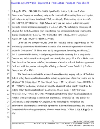 -9- Case No. 19-CV-1979-W-AHG.
SMRH:4852-9854-9165.1 MEMORANDUM OF POINTS AND AUTHORITIES IN SUPPORT OF DEFENDANT’S
MOTION TO COMPEL ARBITRATION
1
2
3
4
5
6
7
8
9
10
11
12
13
14
15
16
17
18
19
20
21
22
23
24
25
26
27
28
F.Supp.2d 1236, 1241 (S.D. Cal. 2000). Specifically, Article II, Section 3 of the
Convention “imposes a mandatory duty on the courts of a Contracting State to recognize
and enforce an agreement to arbitrate.” Riley v. Kingsley Underwriting Agencies, Ltd.,
969 F.2d 953, 959 (10th Cir. 1992). When a party in a suit subject to the Convention
moves to compel arbitration pursuant to 9 U.S.C. § 206, “the substantive provisions of
Chapter 2 of the FAA direct a court to perform a two-step analysis before referring the
dispute to arbitration.” Chloe Z, 109 F.Supp.2d at 1241 (citing Ledee v. Ceramiche
Ragno, 684 F.2d 184, 186-87 (1st Cir. 1982)).
Under that two-step process, the Court first “makes a limited inquiry based on four
preliminary questions to determine the existence of an arbitration agreement which falls
under the Convention.” Id. There must be: 1) an agreement, in writing, to arbitrate; 2)
that is commercial in nature; 3) designating arbitration in a country that is party to the
Convention; and 4) to which a foreign citizen or entity is a party. Id. at 1243. If the court
finds these four factors are satisfied, it must order arbitration unless it finds the agreement
“null and void, inoperative or incapable of being performed” under Article II, § 3 of the
Convention. Id. at 1241.
The Court must conduct the above-referenced two-step inquiry in light of “both the
federal policy favoring arbitration and the underlying principles of the Convention and its
adoption.” Id. (citing Moses H. Cone Mem’l Hosp. v. Mercury Constr. Corp., 460 U.S. 1,
24 (1983) (“[Q]uestions of arbitrability must be addressed with a healthy regard for the
federal policy favoring arbitration.”); Mitsubishi Motors Corp. v. Soler Chrysler-
Plymouth, Inc., 473 U.S. 614, 631 (1985) (noting that strong policy favoring arbitration
“applies with special force in the field of international commerce”)). The goal of the
Convention, as implemented by Congress, is “to encourage the recognition and
enforcement of commercial arbitration agreements in international contracts and to unify
the standards by which agreements to arbitrate are enforced.” Chloe Z, 109 F.Supp.2d at
1241.
Case 3:19-cv-01979-W-DEB Document 5-1 Filed 11/15/19 PageID.30 Page 12 of 20
 