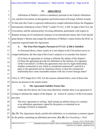 -10- Case No. 19-CV-1979-W-AHG.
SMRH:4852-9854-9165.1 MEMORANDUM OF POINTS AND AUTHORITIES IN SUPPORT OF DEFENDANT’S
MOTION TO COMPEL ARBITRATION
1
2
3
4
5
6
7
8
9
10
11
12
13
14
15
16
17
18
19
20
21
22
23
24
25
26
27
28
IV. ARGUMENT
Arbitration of Mullen’s claims is mandatory pursuant to the Federal Arbitration
Act, and the Convention on Recognition and Enforcement of Foreign Arbitral Awards.
To that end, this Court is expressly authorized to compel arbitration before the Singapore
International Arbitration Centre (“SIAC”) under 9 U.S.C. § 206. In light of the FAA, the
Convention, and the national policy favoring arbitration, particularly with respect to
disputes arising out of commercial contracts of an international nature, this Court should
grant Qiantu’s Motion and compel the arbitration of Mullen’s claims before the SIAC as
expressly required under the Agreement.
A. The Four-Part Inquiry Pursuant to 9 U.S.C. § 206 is Satisfied
As discussed above, where a party in a suit subject to the Convention moves to
compel arbitration, the first step of the Court’s analysis is to consider four factors:
(1) Is there an agreement in writing to arbitrate the subject of the dispute?;
(2) Does the agreement provide for arbitration in the territory of a signatory
of the Convention?; (3) Does the agreement arise out of a legal relationship,
whether contractual or not, which is considered commercial?; and (4) Is a
party to the agreement not an American citizen, or does the commercial
relationship have some reasonable relation with one or more foreign states?
Chloe Z, 109 F.Supp.2d at 1243. For the reasons outlined below, each of those four
factors are present in the instant matter.
1. The Agreement Satisfies Factor One
Under the first factor, the Court must determine whether there is an agreement in
writing to arbitrate the subject of the dispute. Id. Article II, section 2 of the Convention
provides:
The term ‘agreement in writing’ shall include an arbitral clause in a contract
or an arbitration agreement, signed by the parties or contained in an
exchange of letters or telegrams.
(Ex. P). The Agreement clearly satisfies this definition, as it constitutes a contract signed
by the parties containing an arbitration provision. (Ex. H); See Greenberg v. Park
Case 3:19-cv-01979-W-DEB Document 5-1 Filed 11/15/19 PageID.31 Page 13 of 20
 