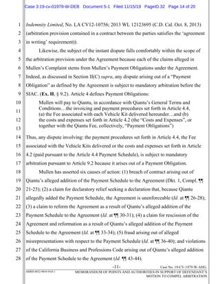 -11- Case No. 19-CV-1979-W-AHG.
SMRH:4852-9854-9165.1 MEMORANDUM OF POINTS AND AUTHORITIES IN SUPPORT OF DEFENDANT’S
MOTION TO COMPEL ARBITRATION
1
2
3
4
5
6
7
8
9
10
11
12
13
14
15
16
17
18
19
20
21
22
23
24
25
26
27
28
Indemnity Limited, No. LA CV12-10756; 2013 WL 12123695 (C.D. Cal. Oct. 8, 2013)
(arbitration provision contained in a contract between the parties satisfies the ‘agreement
in writing’ requirement)).
Likewise, the subject of the instant dispute falls comfortably within the scope of
the arbitration provision under the Agreement because each of the claims alleged in
Mullen’s Complaint stems from Mullen’s Payment Obligations under the Agreement.
Indeed, as discussed in Section II(C) supra, any dispute arising out of a “Payment
Obligation” as defined by the Agreement is subject to mandatory arbitration before the
SIAC. (Ex. H, § 9.2). Article 4 defines Payment Obligations:
Mullen will pay to Qiantu, in accordance with Qiantu’s General Terms and
Conditions…the invoicing and payment procedures set forth in Article 4.4,
(a) the Fee associated with each Vehicle Kit delivered hereunder…and (b)
the costs and expenses set forth in Article 4.2 (the “Costs and Expenses”, or
together with the Qiantu Fee, collectively, “Payment Obligations”)
Thus, any dispute involving: the payment procedures set forth in Article 4.4, the Fee
associated with the Vehicle Kits delivered or the costs and expenses set forth in Article
4.2 (paid pursuant to the Article 4.4 Payment Schedule), is subject to mandatory
arbitration pursuant to Article 9.2 because it arises out of a Payment Obligation.
Mullen has asserted six causes of action: (1) breach of contract arising out of
Qiantu’s alleged addition of the Payment Schedule to the Agreement (Dkt. 1, Compl. ¶¶
21-23); (2) a claim for declaratory relief seeking a declaration that, because Qiantu
allegedly added the Payment Schedule, the Agreement is unenforceable (Id. at ¶¶ 26-28);
(3) a claim to reform the Agreement as a result of Qiantu’s alleged addition of the
Payment Schedule to the Agreement (Id. at ¶¶ 30-31); (4) a claim for rescission of the
Agreement and reformation as a result of Qiantu’s alleged addition of the Payment
Schedule to the Agreement (Id. at ¶¶ 33-34); (5) fraud arising out of alleged
misrepresentations with respect to the Payment Schedule (Id. at ¶¶ 36-40); and violations
of the California Business and Professions Code arising out of Qiantu’s alleged addition
of the Payment Schedule to the Agreement (Id. ¶¶ 43-44).
Case 3:19-cv-01979-W-DEB Document 5-1 Filed 11/15/19 PageID.32 Page 14 of 20
 