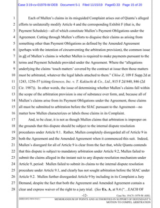 -12- Case No. 19-CV-1979-W-AHG.
SMRH:4852-9854-9165.1 MEMORANDUM OF POINTS AND AUTHORITIES IN SUPPORT OF DEFENDANT’S
MOTION TO COMPEL ARBITRATION
1
2
3
4
5
6
7
8
9
10
11
12
13
14
15
16
17
18
19
20
21
22
23
24
25
26
27
28
Each of Mullen’s claims in its misguided Complaint arises out of Qiantu’s alleged
efforts to unilaterally modify Article 4 and the corresponding Exhibit F (that is, the
Payment Schedule)—all of which constitute Mullen’s Payment Obligations under the
Agreement. Cutting through Mullen’s efforts to disguise their claims as arising from
something other than Payment Obligations as defined by the Amended Agreement
(perhaps with the intention of circumventing the arbitration provision), the common issue
in all of Mullen’s claims is whether Mullen is required to make payments pursuant to the
terms and Payment Schedule provided under the Agreement. Where the “allegations
underlying the claims ‘touch matters’ covered by the contract at issue then those matters
must be arbitrated, whatever the legal labels attached to them.” Chloe Z, 109 F.Supp.2d at
1243, 1256-57 (citing Genesco, Inc. v. T. Kakiuchi & Co., Ltd., 815 F.2d 840, 846 (2d
Cir. 1987)). In other words, the issue of determining whether Mullen’s claims fall within
the scope of the arbitration provision is one of substance over form, and, because all of
Mullen’s claims arise from its Payment Obligations under the Agreement, those claims
all must be submitted to arbitration before the SIAC pursuant to the Agreement—no
matter how Mullen characterizes or labels those claims in its Complaint.
And, to be clear, it is not as though Mullen claims that arbitration is improper on
the grounds that this dispute should be subject to the internal dispute resolution
procedures under Article 9.1. Rather, Mullen completely disregarded all of Article 9 in
both the Agreement and the Amended Agreement when it commenced this suit. Indeed,
Mullen’s disregard for all of Article 9 is clear from the fact that, while Qiantu contends
that this dispute is subject to mandatory arbitration under Article 9.2, Mullen failed to
submit the claims alleged in the instant suit to any dispute resolution mechanism under
Article 9, period: Mullen failed to submit its claims to the internal dispute resolution
procedure under Article 9.1, and clearly has not sought arbitration before the SIAC under
Article 9.2. Mullen further disregarded Article 9 by including in its Complaint a Jury
Demand, despite the fact that both the Agreement and Amended Agreement contain a
clear and express waiver of the right to a jury trial. (See Ex. A, at 9.4 (“…EACH OF
Case 3:19-cv-01979-W-DEB Document 5-1 Filed 11/15/19 PageID.33 Page 15 of 20
 