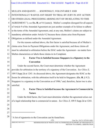 -13- Case No. 19-CV-1979-W-AHG.
SMRH:4852-9854-9165.1 MEMORANDUM OF POINTS AND AUTHORITIES IN SUPPORT OF DEFENDANT’S
MOTION TO COMPEL ARBITRATION
1
2
3
4
5
6
7
8
9
10
11
12
13
14
15
16
17
18
19
20
21
22
23
24
25
26
27
28
MULLEN AND QIANTU . . . KNOWINGLY, VOLUNTARILY AND
INTENTIONALLY WAIVES ANY RIGHT TO TRIAL BY JURY IN ANY ACTION
OR OTHER LEGAL PROCEEDING ARISING OUT OF OR RELATING TO THIS
AGREEMENT.”); see Ex. H, at 9.4 (same)). Mullen’s complete disregard for all aspects
of Article 9 of the Amended Agreement are just another example of its failure to adhere
to the terms of the Amended Agreement, and, at any rate, Mullen’s claims are subject to
mandatory arbitration under Article 9.2 because those claims arise from Payment
Obligations as defined under the Amended Agreement.
For the reasons outlined above, the first factor is satisfied because all of Mullen’s
claims arise from its Payment Obligations under the Agreement, and those claims all
must be submitted to arbitration before the SIAC under the Agreement—no matter how
Mullen characterizes or labels those claims in its Complaint.
2. Factor Two is Satisfied because Singapore is a Signatory to the
Convention
Under the second factor, the Court must determine whether the Agreement
provides for arbitration in the territory of a signatory of the Convention. See Chloe Z,
109 F.Supp.2d at 1243. As discussed above, the Agreement designates the SIAC as the
forum for arbitration, with the arbitration itself to be held in Singapore. (Ex. H, § 9.2).
Singapore is a signatory to the Convention as of 1986,2
and, therefore, factor two is also
satisfied.
3. Factor Three is Satisfied because the Agreement is Commercial in
Nature
Under the third factor, the Court must determine whether the agreement arises out
of a legal relationship that is commercial in nature. See Chloe Z, 109 F.Supp.2d at 1243.
2
A list of signatories to the Convention can be found here.
Case 3:19-cv-01979-W-DEB Document 5-1 Filed 11/15/19 PageID.34 Page 16 of 20
 