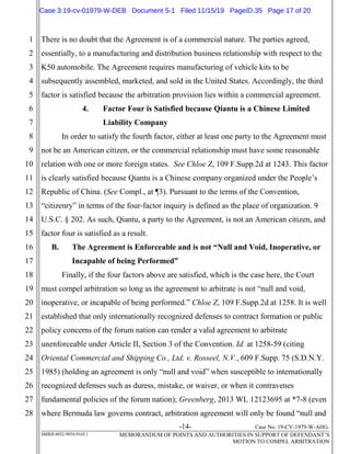 -14- Case No. 19-CV-1979-W-AHG.
SMRH:4852-9854-9165.1 MEMORANDUM OF POINTS AND AUTHORITIES IN SUPPORT OF DEFENDANT’S
MOTION TO COMPEL ARBITRATION
1
2
3
4
5
6
7
8
9
10
11
12
13
14
15
16
17
18
19
20
21
22
23
24
25
26
27
28
There is no doubt that the Agreement is of a commercial nature. The parties agreed,
essentially, to a manufacturing and distribution business relationship with respect to the
K50 automobile. The Agreement requires manufacturing of vehicle kits to be
subsequently assembled, marketed, and sold in the United States. Accordingly, the third
factor is satisfied because the arbitration provision lies within a commercial agreement.
4. Factor Four is Satisfied because Qiantu is a Chinese Limited
Liability Company
In order to satisfy the fourth factor, either at least one party to the Agreement must
not be an American citizen, or the commercial relationship must have some reasonable
relation with one or more foreign states. See Chloe Z, 109 F.Supp.2d at 1243. This factor
is clearly satisfied because Qiantu is a Chinese company organized under the People’s
Republic of China. (See Compl., at ¶3). Pursuant to the terms of the Convention,
“citizenry” in terms of the four-factor inquiry is defined as the place of organization. 9
U.S.C. § 202. As such, Qiantu, a party to the Agreement, is not an American citizen, and
factor four is satisfied as a result.
B. The Agreement is Enforceable and is not “Null and Void, Inoperative, or
Incapable of being Performed”
Finally, if the four factors above are satisfied, which is the case here, the Court
must compel arbitration so long as the agreement to arbitrate is not “null and void,
inoperative, or incapable of being performed.” Chloe Z, 109 F.Supp.2d at 1258. It is well
established that only internationally recognized defenses to contract formation or public
policy concerns of the forum nation can render a valid agreement to arbitrate
unenforceable under Article II, Section 3 of the Convention. Id. at 1258-59 (citing
Oriental Commercial and Shipping Co., Ltd. v. Rosseel, N.V., 609 F.Supp. 75 (S.D.N.Y.
1985) (holding an agreement is only “null and void” when susceptible to internationally
recognized defenses such as duress, mistake, or waiver, or when it contravenes
fundamental policies of the forum nation); Greenberg, 2013 WL 12123695 at *7-8 (even
where Bermuda law governs contract, arbitration agreement will only be found “null and
Case 3:19-cv-01979-W-DEB Document 5-1 Filed 11/15/19 PageID.35 Page 17 of 20
 