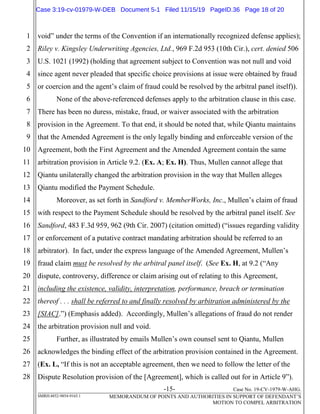 -15- Case No. 19-CV-1979-W-AHG.
SMRH:4852-9854-9165.1 MEMORANDUM OF POINTS AND AUTHORITIES IN SUPPORT OF DEFENDANT’S
MOTION TO COMPEL ARBITRATION
1
2
3
4
5
6
7
8
9
10
11
12
13
14
15
16
17
18
19
20
21
22
23
24
25
26
27
28
void” under the terms of the Convention if an internationally recognized defense applies);
Riley v. Kingsley Underwriting Agencies, Ltd., 969 F.2d 953 (10th Cir.), cert. denied 506
U.S. 1021 (1992) (holding that agreement subject to Convention was not null and void
since agent never pleaded that specific choice provisions at issue were obtained by fraud
or coercion and the agent’s claim of fraud could be resolved by the arbitral panel itself)).
None of the above-referenced defenses apply to the arbitration clause in this case.
There has been no duress, mistake, fraud, or waiver associated with the arbitration
provision in the Agreement. To that end, it should be noted that, while Qiantu maintains
that the Amended Agreement is the only legally binding and enforceable version of the
Agreement, both the First Agreement and the Amended Agreement contain the same
arbitration provision in Article 9.2. (Ex. A; Ex. H). Thus, Mullen cannot allege that
Qiantu unilaterally changed the arbitration provision in the way that Mullen alleges
Qiantu modified the Payment Schedule.
Moreover, as set forth in Sandford v. MemberWorks, Inc., Mullen’s claim of fraud
with respect to the Payment Schedule should be resolved by the arbitral panel itself. See
Sandford, 483 F.3d 959, 962 (9th Cir. 2007) (citation omitted) (“issues regarding validity
or enforcement of a putative contract mandating arbitration should be referred to an
arbitrator). In fact, under the express language of the Amended Agreement, Mullen’s
fraud claim must be resolved by the arbitral panel itself. (See Ex. H, at 9.2 (“Any
dispute, controversy, difference or claim arising out of relating to this Agreement,
including the existence, validity, interpretation, performance, breach or termination
thereof . . . shall be referred to and finally resolved by arbitration administered by the
[SIAC].”) (Emphasis added). Accordingly, Mullen’s allegations of fraud do not render
the arbitration provision null and void.
Further, as illustrated by emails Mullen’s own counsel sent to Qiantu, Mullen
acknowledges the binding effect of the arbitration provision contained in the Agreement.
(Ex. L, “If this is not an acceptable agreement, then we need to follow the letter of the
Dispute Resolution provision of the [Agreement], which is called out for in Article 9”).
Case 3:19-cv-01979-W-DEB Document 5-1 Filed 11/15/19 PageID.36 Page 18 of 20
 