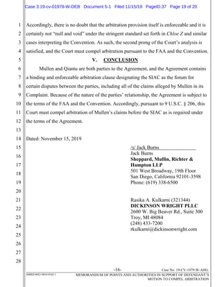 -16- Case No. 19-CV-1979-W-AHG.
SMRH:4852-9854-9165.1 MEMORANDUM OF POINTS AND AUTHORITIES IN SUPPORT OF DEFENDANT’S
MOTION TO COMPEL ARBITRATION
1
2
3
4
5
6
7
8
9
10
11
12
13
14
15
16
17
18
19
20
21
22
23
24
25
26
27
28
Accordingly, there is no doubt that the arbitration provision itself is enforceable and it is
certainly not “null and void” under the stringent standard set forth in Chloe Z and similar
cases interpreting the Convention. As such, the second prong of the Court’s analysis is
satisfied, and the Court must compel arbitration pursuant to the FAA and the Convention.
V. CONCLUSION
Mullen and Qiantu are both parties to the Agreement, and the Agreement contains
a binding and enforceable arbitration clause designating the SIAC as the forum for
certain disputes between the parties, including all of the claims alleged by Mullen in its
Complaint. Because of the nature of the parties’ relationship, the Agreement is subject to
the terms of the FAA and the Convention. Accordingly, pursuant to 9 U.S.C. § 206, this
Court must compel arbitration of Mullen’s claims before the SIAC as is required under
the terms of the Agreement.
Dated: November 15, 2019
/s/ Jack Burns
Jack Burns
Sheppard, Mullin, Richter &
Hampton LLP
501 West Broadway, 19th Floor
San Diego, California 92101-3598
Phone: (619) 338-6500
Rasika A. Kulkarni (321344)
DICKINSON WRIGHT PLLC
2600 W. Big Beaver Rd., Suite 300
Troy, MI 48084
(248) 433-7200
rkulkarni@dickinsonwright.com
Case 3:19-cv-01979-W-DEB Document 5-1 Filed 11/15/19 PageID.37 Page 19 of 20
 