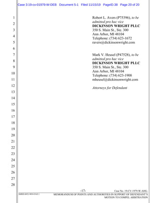-17- Case No. 19-CV-1979-W-AHG.
SMRH:4852-9854-9165.1 MEMORANDUM OF POINTS AND AUTHORITIES IN SUPPORT OF DEFENDANT’S
MOTION TO COMPEL ARBITRATION
1
2
3
4
5
6
7
8
9
10
11
12
13
14
15
16
17
18
19
20
21
22
23
24
25
26
27
28
Robert L. Avers (P75396), to be
admitted pro hac vice
DICKINSON WRIGHT PLLC
350 S. Main St., Ste. 300
Ann Arbor, MI 48104
Telephone: (734) 623-1672
ravers@dickinsonwright.com
Mark V. Heusel (P47528), to be
admitted pro hac vice
DICKINSON WRIGHT PLLC
350 S. Main St., Ste. 300
Ann Arbor, MI 48104
Telephone: (734) 623-1908
mheusel@dickinsonwright.com
Attorneys for Defendant
Case 3:19-cv-01979-W-DEB Document 5-1 Filed 11/15/19 PageID.38 Page 20 of 20
 