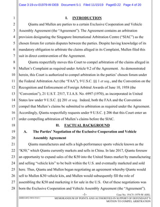 -1- Case No. 19-CV-1979-W-AHG.
SMRH:4852-9854-9165.1 MEMORANDUM OF POINTS AND AUTHORITIES IN SUPPORT OF DEFENDANT’S
MOTION TO COMPEL ARBITRATION
1
2
3
4
5
6
7
8
9
10
11
12
13
14
15
16
17
18
19
20
21
22
23
24
25
26
27
28
I. INTRODUCTION
Qiantu and Mullen are parties to a certain Exclusive Cooperation and Vehicle
Assembly Agreement (the “Agreement”). The Agreement contains an arbitration
provision designating the Singapore International Arbitration Centre (“SIAC”) as the
chosen forum for certain disputes between the parties. Despite having knowledge of its
mandatory obligation to arbitrate the claims alleged in its Complaint, Mullen filed this
suit in direct contravention of the Agreement.
Qiantu respectfully moves this Court to compel arbitration of the claims alleged in
Mullen’s Complaint as required under Article 9.2 of the Agreement. As demonstrated
herein, this Court is authorized to compel arbitration in the parties’ chosen forum under
the Federal Arbitration Act (the “FAA”), 9 U.S.C. §§ 1 et seq., and the Convention on the
Recognition and Enforcement of Foreign Arbitral Awards of June 10, 1958 (the
“Convention”), 21 U.S.T. 2517, T.I.A.S. No. 6997 (1970), as incorporated in United
States law under 9 U.S.C. §§ 201 et seq. Indeed, both the FAA and the Convention
compel that Mullen’s claims be submitted to arbitration as required under the Agreement.
Accordingly, Qiantu respectfully requests under 9 U.S.C. § 206 that this Court enter an
order compelling arbitration of Mullen’s claims before the SIAC.
II. FACTUAL BACKGROUND
A. The Parties’ Negotiation of the Exclusive Cooperation and Vehicle
Assembly Agreement
Qiantu manufactures and sells a high-performance sports vehicle known as the
“K50,” which Qiantu currently markets and sells in China. In late 2017, Qiantu foresaw
an opportunity to expand sales of the K50 into the United States market by manufacturing
and selling “vehicle kits” to be built within the U.S. and eventually marketed and sold
here. Thus, Qiantu and Mullen began negotiating an agreement whereby Qiantu would
sell to Mullen K50 vehicle kits, and Mullen would subsequently fill the role of
assembling the K50 and marketing it for sale in the U.S. Out of these negotiations was
born the Exclusive Cooperation and Vehicle Assembly Agreement (the “Agreement”).
Case 3:19-cv-01979-W-DEB Document 5-1 Filed 11/15/19 PageID.22 Page 4 of 20
 