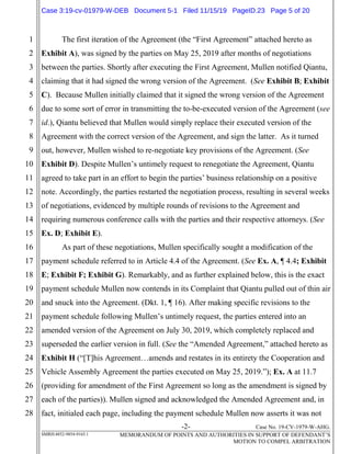 -2- Case No. 19-CV-1979-W-AHG.
SMRH:4852-9854-9165.1 MEMORANDUM OF POINTS AND AUTHORITIES IN SUPPORT OF DEFENDANT’S
MOTION TO COMPEL ARBITRATION
1
2
3
4
5
6
7
8
9
10
11
12
13
14
15
16
17
18
19
20
21
22
23
24
25
26
27
28
The first iteration of the Agreement (the “First Agreement” attached hereto as
Exhibit A), was signed by the parties on May 25, 2019 after months of negotiations
between the parties. Shortly after executing the First Agreement, Mullen notified Qiantu,
claiming that it had signed the wrong version of the Agreement. (See Exhibit B; Exhibit
C). Because Mullen initially claimed that it signed the wrong version of the Agreement
due to some sort of error in transmitting the to-be-executed version of the Agreement (see
id.), Qiantu believed that Mullen would simply replace their executed version of the
Agreement with the correct version of the Agreement, and sign the latter. As it turned
out, however, Mullen wished to re-negotiate key provisions of the Agreement. (See
Exhibit D). Despite Mullen’s untimely request to renegotiate the Agreement, Qiantu
agreed to take part in an effort to begin the parties’ business relationship on a positive
note. Accordingly, the parties restarted the negotiation process, resulting in several weeks
of negotiations, evidenced by multiple rounds of revisions to the Agreement and
requiring numerous conference calls with the parties and their respective attorneys. (See
Ex. D; Exhibit E).
As part of these negotiations, Mullen specifically sought a modification of the
payment schedule referred to in Article 4.4 of the Agreement. (See Ex. A, ¶ 4.4; Exhibit
E; Exhibit F; Exhibit G). Remarkably, and as further explained below, this is the exact
payment schedule Mullen now contends in its Complaint that Qiantu pulled out of thin air
and snuck into the Agreement. (Dkt. 1, ¶ 16). After making specific revisions to the
payment schedule following Mullen’s untimely request, the parties entered into an
amended version of the Agreement on July 30, 2019, which completely replaced and
superseded the earlier version in full. (See the “Amended Agreement,” attached hereto as
Exhibit H (“[T]his Agreement…amends and restates in its entirety the Cooperation and
Vehicle Assembly Agreement the parties executed on May 25, 2019.”); Ex. A at 11.7
(providing for amendment of the First Agreement so long as the amendment is signed by
each of the parties)). Mullen signed and acknowledged the Amended Agreement and, in
fact, initialed each page, including the payment schedule Mullen now asserts it was not
Case 3:19-cv-01979-W-DEB Document 5-1 Filed 11/15/19 PageID.23 Page 5 of 20
 
