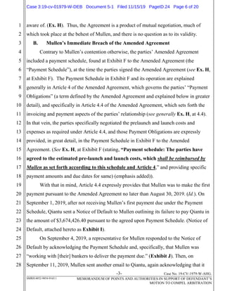 -3- Case No. 19-CV-1979-W-AHG.
SMRH:4852-9854-9165.1 MEMORANDUM OF POINTS AND AUTHORITIES IN SUPPORT OF DEFENDANT’S
MOTION TO COMPEL ARBITRATION
1
2
3
4
5
6
7
8
9
10
11
12
13
14
15
16
17
18
19
20
21
22
23
24
25
26
27
28
aware of. (Ex. H). Thus, the Agreement is a product of mutual negotiation, much of
which took place at the behest of Mullen, and there is no question as to its validity.
B. Mullen’s Immediate Breach of the Amended Agreement
Contrary to Mullen’s contention otherwise, the parties’ Amended Agreement
included a payment schedule, found at Exhibit F to the Amended Agreement (the
“Payment Schedule”), at the time the parties signed the Amended Agreement (see Ex. H,
at Exhibit F). The Payment Schedule in Exhibit F and its operation are explained
generally in Article 4 of the Amended Agreement, which governs the parties’ “Payment
Obligations” (a term defined by the Amended Agreement and explained below in greater
detail), and specifically in Article 4.4 of the Amended Agreement, which sets forth the
invoicing and payment aspects of the parties’ relationship (see generally Ex. H, at 4.4).
In that vein, the parties specifically negotiated the prelaunch and launch costs and
expenses as required under Article 4.4, and those Payment Obligations are expressly
provided, in great detail, in the Payment Schedule in Exhibit F to the Amended
Agreement. (See Ex. H, at Exhibit F (stating, “Payment schedule: The parties have
agreed to the estimated pre-launch and launch costs, which shall be reimbursed by
Mullen as set forth according to this schedule and Article 4,” and providing specific
payment amounts and due dates for same) (emphasis added)).
With that in mind, Article 4.4 expressly provides that Mullen was to make the first
payment pursuant to the Amended Agreement no later than August 30, 2019. (Id.). On
September 1, 2019, after not receiving Mullen’s first payment due under the Payment
Schedule, Qiantu sent a Notice of Default to Mullen outlining its failure to pay Qiantu in
the amount of $3,674,426.40 pursuant to the agreed upon Payment Schedule. (Notice of
Default, attached hereto as Exhibit I).
On September 4, 2019, a representative for Mullen responded to the Notice of
Default by acknowledging the Payment Schedule and, specifically, that Mullen was
“working with [their] bankers to deliver the payment due.” (Exhibit J). Then, on
September 11, 2019, Mullen sent another email to Qiantu, again acknowledging that it
Case 3:19-cv-01979-W-DEB Document 5-1 Filed 11/15/19 PageID.24 Page 6 of 20
 