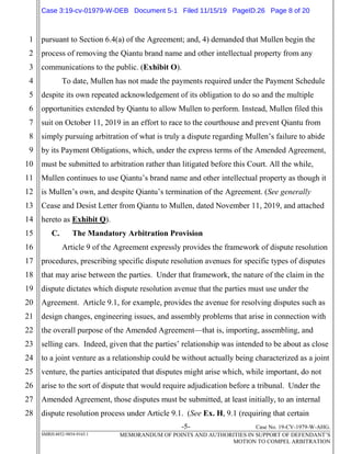 -5- Case No. 19-CV-1979-W-AHG.
SMRH:4852-9854-9165.1 MEMORANDUM OF POINTS AND AUTHORITIES IN SUPPORT OF DEFENDANT’S
MOTION TO COMPEL ARBITRATION
1
2
3
4
5
6
7
8
9
10
11
12
13
14
15
16
17
18
19
20
21
22
23
24
25
26
27
28
pursuant to Section 6.4(a) of the Agreement; and, 4) demanded that Mullen begin the
process of removing the Qiantu brand name and other intellectual property from any
communications to the public. (Exhibit O).
To date, Mullen has not made the payments required under the Payment Schedule
despite its own repeated acknowledgement of its obligation to do so and the multiple
opportunities extended by Qiantu to allow Mullen to perform. Instead, Mullen filed this
suit on October 11, 2019 in an effort to race to the courthouse and prevent Qiantu from
simply pursuing arbitration of what is truly a dispute regarding Mullen’s failure to abide
by its Payment Obligations, which, under the express terms of the Amended Agreement,
must be submitted to arbitration rather than litigated before this Court. All the while,
Mullen continues to use Qiantu’s brand name and other intellectual property as though it
is Mullen’s own, and despite Qiantu’s termination of the Agreement. (See generally
Cease and Desist Letter from Qiantu to Mullen, dated November 11, 2019, and attached
hereto as Exhibit Q).
C. The Mandatory Arbitration Provision
Article 9 of the Agreement expressly provides the framework of dispute resolution
procedures, prescribing specific dispute resolution avenues for specific types of disputes
that may arise between the parties. Under that framework, the nature of the claim in the
dispute dictates which dispute resolution avenue that the parties must use under the
Agreement. Article 9.1, for example, provides the avenue for resolving disputes such as
design changes, engineering issues, and assembly problems that arise in connection with
the overall purpose of the Amended Agreement—that is, importing, assembling, and
selling cars. Indeed, given that the parties’ relationship was intended to be about as close
to a joint venture as a relationship could be without actually being characterized as a joint
venture, the parties anticipated that disputes might arise which, while important, do not
arise to the sort of dispute that would require adjudication before a tribunal. Under the
Amended Agreement, those disputes must be submitted, at least initially, to an internal
dispute resolution process under Article 9.1. (See Ex. H, 9.1 (requiring that certain
Case 3:19-cv-01979-W-DEB Document 5-1 Filed 11/15/19 PageID.26 Page 8 of 20
 