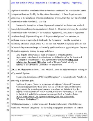 -6- Case No. 19-CV-1979-W-AHG.
SMRH:4852-9854-9165.1 MEMORANDUM OF POINTS AND AUTHORITIES IN SUPPORT OF DEFENDANT’S
MOTION TO COMPEL ARBITRATION
1
2
3
4
5
6
7
8
9
10
11
12
13
14
15
16
17
18
19
20
21
22
23
24
25
26
27
28
disputes be submitted to the Operations Committee, and then to the President or CEO of
both parties if not resolved by the Operations Committee). If those disputes remain
unresolved at the conclusion of the internal dispute process, then they may be submitted
to arbitration under Article 9.2. (See id.).
Meanwhile, in addition to those disputes referenced above that are not resolved
through the internal resolution procedure in Article 9.1 (disputes which may be submitted
to arbitration under Article 9.2 of the Amended Agreement), the Amended Agreement
mandates that all disputes arising out of “Payment Obligations”—a term that, as
explained below, is expressly defined under the Agreement—must be submitted to
mandatory arbitration under Article 9.2. To that end, Article 9.1 expressly provides that
its internal dispute resolution procedure only applies to disputes not relating to a Payment
Obligation, expressly limiting its scope as follows:
Any dispute, controversy or claim arising out of or relating to this
Agreement, or the breach, termination or invalidity thereof, or the threatened
or alleged or actual breach of this Agreement by either party other than
relating to a Payment Obligation (each a “Dispute”) shall initially be
referred to the Operations Committee for a resolution.
(Ex. A; Ex. H) (emphasis added). Thus, Article 9.1 does not apply to disputes relating to
a Payment Obligation.
Meanwhile, the meaning of “Payment Obligations” is explained under Article 4.1,
providing in pertinent part:
Mullen will pay to Qiantu, in accordance with Qiantu’s General Terms and
Conditions (except as to those terms that are specifically provided for in this
Agreement), the invoicing and payment procedures set forth in Article 4.4,
(a) the Fee associated with each Vehicle Kit delivered hereunder, as set forth
in Article 4.3, and (b) the costs and expenses set forth in Article 4.2 (the
“Costs and Expenses”, or together with the Qiantu Fee, collectively,
“Payment Obligations”).
(Id.) (emphasis added). In other words, any dispute involving any of the following
relates to a “Payment Obligation”: the invoicing and payment procedures set forth in
Case 3:19-cv-01979-W-DEB Document 5-1 Filed 11/15/19 PageID.27 Page 9 of 20
 