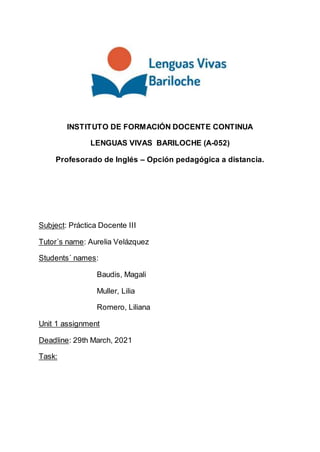 INSTITUTO DE FORMACIÓN DOCENTE CONTINUA
LENGUAS VIVAS BARILOCHE (A-052)
Profesorado de Inglés – Opción pedagógica a distancia.
Subject: Práctica Docente III
Tutor´s name: Aurelia Velázquez
Students´ names:
Baudis, Magali
Muller, Lilia
Romero, Liliana
Unit 1 assignment
Deadline: 29th March, 2021
Task:
 