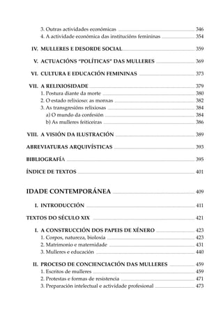 3. Outras actividades económicas .............................................................................................................. 346
4. A actividade económica das institucións femininas ............................................... 354
IV. MULLERES E DESORDE SOCIAL........................................................................................................ 359
.......................................................

369

................................................................................

373

V. ACTUACIÓNS “POLÍTICAS” DAS MULLERES
VI. CULTURA E EDUCACIÓN FEMININAS

VII. A RELIXIOSIDADE ....................................................................................................................................................... 379
1. Postura diante da morte .................................................................................................................................... 380
2. O estado relixioso: as monxas ................................................................................................................... 382
3. As transgresións relixiosas ............................................................................................................................. 384
a) O mundo da confesión ................................................................................................................................. 384
b) As mulleres feiticeiras ................................................................................................................................... 386
VIII. A VISIÓN DA ILUSTRACIÓN .................................................................................................................. 389
ABREVIATURAS ARQUIVÍSTICAS .................................................................................................................... 393
BIBLIOGRAFÍA

........................................................................................................................................................................................

395

ÍNDICE DE TEXTOS ........................................................................................................................................................................ 401

IDADE CONTEMPORÁNEA ...................................................................................................................... 409
I. INTRODUCCIÓN

............................................................................................................................................................

TEXTOS DO SÉCULO XIX

..................................................................................................................................................

411
421

I. A CONSTRUCCIÓN DOS PAPEIS DE XÉNERO ....................................................... 423
1. Corpos, natureza, bioloxía .............................................................................................................................. 423
2. Matrimonio e maternidade ........................................................................................................................... 431
3. Mulleres e educación .............................................................................................................................................. 440
II. PROCESO DE CONCIENCIACIÓN DAS MULLERES .................................... 459
1. Escritos de mulleres .................................................................................................................................................. 459
2. Protestas e formas de resistencia .......................................................................................................... 471
3. Preparación intelectual e actividade profesional ......................................................... 473

 