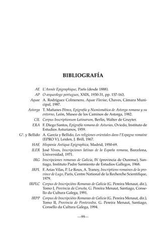 BIBLIOGRAFÍA
AE L’Année Epigraphique, París (desde 1888).
AP O arqueologo portugues, XXIX, 1930-31, pp. 157-163.
Aquae A. Rodríguez Colmenero, Aquae Flaviae, Chaves, Cámara Municipal, 1987.
Astorga T. Mañanes Pérez, Epigrafía y Numismática de Astorga romana y su
entorno, León, Museo de los Caminos de Astorga, 1982.
CIL Corpus Inscriptionum Latinarum, Berlín, Walter de Gruyter.
ERA F. Diego Santos, Epigrafía romana de Asturias, Oviedo, Instituto de
Estudios Asturianos, 1959.
Gª. y Bellido A. García y Bellido, Les religiones orientales dans l’Espagne romaine
(EPRO V), Leiden, J. Brill, 1967.
HAE Hispania Antiqua Epigraphica, Madrid, 1950-69.
ILER José Vives, Inscripciones latinas de la España romana, Barcelona,
Universidad, 1971.
IRG Inscripciones romanas de Galicia, IV (provincia de Ourense), Santiago, Instituto Padre Sarmiento de Estudios Gallegos, 1968.
IRPL F. Arias Vilas, P. Le Roux, A. Tranoy, Inscriptions romaines de la province de Lugo, París, Centre National de la Recherche Scientiﬁque,
1979.
IRPLC Corpus de Inscripcións Romanas de Galicia (G. Pereira Menaut, dir.),
Tomo I, Provincia da Coruña, G. Pereira Menaut, Santiago, Consello da Cultura Galega, 1991.
IRPP Corpus de Inscripcións Romanas de Galicia (G. Pereira Menaut, dir.),
Tomo II, Provincia de Pontevedra, G. Pereira Menaut, Santiago,
Consello da Cultura Galega, 1994.
—99—

 