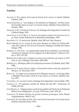 Textos para a historia das mulleres en Galicia

Estudios
AGUADO, A. M. e outras, Textos para la historia de las mujeres en España, Madrid,
Cátedra, 1994.
ALVAR EZQUERRA, J., “Las mujeres y los misterios en Hispania”, en Elisa Garrido González (ed.), La mujer en el mundo antiguo, Madrid, Universidad Autónoma, 1986.
ANDRADE, J. M., O Tombo de Celanova, I-II, Santiago de Compostela, Consello da
Cultura Galega, 1995.
ARIAS VILAS, F., P. LE ROUX, A. TRANOY, Inscriptions romaines de la province de Lugo, París, Centre National de la Recherche Scientiﬁque, 1979.
BACHOFEN, J. J., El matriarcado, Madrid, Akal 1987 (ed. Mar Llinares).
BAÑOS RODRÍGUEZ, G., Corpus de Inscricións Romanas de Galicia (G. Pereira Menaut, dir.), tomo II, Provincia de Pontevedra, Santiago, Consello da Cultura
Galega, 1994.
BARBERO, A. e M. VIGIL, “La organización social de los cántabros y sus transformaciones en relación con los orígenes de la Reconquista”, Hispania Antiqua, I, 1971, 197-232.
BÉNÉDICTINS DU BOUVERET, Colophons de manuscrits occidentaux des origins au XVIe
siècle, 6 vols., Friburgo, Université, 1965-1982.
BERMEJO, J. C., Mitología y Mitos de la Hispania prerromana I-II, Madrid, Akal, 19821986.
BRANNAN, P. T., (ed.), Classica et Iberica: A Festschrift in Honor of the Rev. Joseph M.F.
Marique, S.J., Worcester, 1975.
BRAVO, G., “La mujer en la economía de la Hispania romana”, en George Duby
y Michelle Perrot (eds.), Historia de las mujeres en Occidente, Madrid, Taurus, 1991.
CANTARELLA, E., La mujer romana, Santiago de Compostela, Universidade, 1991.
CARDELLE, C., “El supuesto concilio de Toledo del año 447”, Euphrosyne, 22
(1994), 207-214.
CARO BAROJA, J., “Organización social de los pueblos del Norte de la Península
Ibérica en la Antigüedad”, en Legio VII Gemina, León, 1970, 49.
COURCELLE, P., Histoire littéraire des grandes invasions germaniques, París, Études
Augustiniennes, 1964 (3ª ed.).
CHADWICK, H., Priscillian of Avila. The occult and the charismatic in the early church,
Oxford, Clarendon Press, 1976.
—100—

 