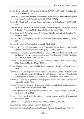 Idade Antiga. BIBLIOGRAFÍA
DAVID, P., La métropole ecclésiastique de Galice du VIIIe au IXe siècle, Coimbra, Facultade de Letras, 1967.
DEVOS, P., “La servante de Dieu. Poemenia d’après Pallade, la tradition copte et
Jean Rufus”, Analecta Bollandiana 87 (1969), 189-212.
DEVOS, P., “Saint Jerôme contre Poemenia”, Analecta Bollandiana 91 (1973), 117120.
DÍAZ, M. (ed.), “Valérius du Bierzo. Lettre sur la Bse. Egérie”, en Egérie. Journal
de Voyage, P. Maraval (ed.), París, Éditions du Cerf, 1982.
DIEGO SANTOS, F., Epigrafía romana de Asturias, Oviedo, Instituto de Estudios Asturianos, 1959.
DUBY, G. e M. PERROT (eds.), Historia de las mujeres en Occidente, Madrid, Taurus,
1991.
FALQUE, E., Historia Compostelana, Madrid, Akal, 1994.
FÉROTIN, M., “Le véritable auteur de la Peregrinatio Silviae, la vierge espagnole
Ethéria”, Revue des questions historiques, 74 (1903), 367-97.
FERREIRO, A., “Sexual Depravity, Doctrinal Error and Character Assassination in
the Fourth Century: Jerome against the Priscillianists”, Studia Patristica,
vol. XXVIII, Lovaina, 1993, 29-38.
FLÓREZ, H., España Sagrada. Vol. XV, De la Provincia Antigua de Galicia, Madrid,
1906, Antonio Martín (1ª ed. 1759).
FOCIO, Bibliothèque, t. II, pp. 142-143, René Henry (ed.), París, Les Belles Lettres,
1959.
FONTAINE, J., “L’affaire priscillien ou l’ère des nouveaux Catilina. Observations
sur le ‘sallustianisme’ de Sulpice Sévère”, Classica et Iberica: A Festschrift in
Honor of the Rev. Joseph M.F. Marique, S.J., Worcester, 1975, 355-92.
FONTAINE, J., Culture et spiritualité en Espagne du IVe au VIIe siècle, Londres, Variorum Reprints, 1986.
GARCÍA FERNÁNDEZ-ALBALAT, B., Guerra y religión en la Gallaecia y la Lusitania antiguas, Sada, Ediciós do Castro, 1990.
GARCÍA Y BELLIDO, A., Les religiones orientales dans l’Espagne romaine (EPRO V),
Leiden, E. J. Brill, 1967.
GARRIDO GONZÁLEZ, E. (ed.), La mujer en el mundo antiguo, Madrid, Universidad
Autónoma, 1986.
GERBET, M.C., L’Espagne au Moyen Âge, París, Armand Colin, 1992.
GIL ATRIO, C., Santos gallegos, Orense, Tanco, 1968.
GIL ATRIO, V., Contrabando de santos, Caracas, Prensas Venezolanas, 1962 (2).
—101—

 