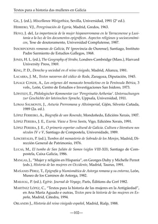 Textos para a historia das mulleres en Galicia
GIL, J. (ed.), Miscellanea Wisigothica, Sevilla, Universidad, 1991 (2ª ed.).
HERRERO, V.J., Peregrinación de Egeria, Madrid, Gredos, 1963.
HOYO, J. del, La importancia de la mujer hispanorromana en la Tarraconense y Lusitania a la luz de los documentos epigráﬁcos. Aspectos religiosos y socioeconómicos, Tese de doutoramento, Universidad Complutense, 1987.
INSCRIPCIONES romanas de Galicia, IV (provincia de Ourense), Santiago, Instituto
Padre Sarmiento de Estudios Gallegos, 1968.
JONES, H. L. (ed.), The Geography of Strabo, Londres-Cambridge (Mass.), Harvard
University Press, 1969.
KING, P. D., Derecho y sociedad en el reino visigodo, Madrid, Alianza, 1981.
LACARRA, J. M., Textos navarros del códice de Roda, Zaragoza, Diputación, 1945.
LINAGE CONDE, A., Los orígenes del monacato benedictino en la Península Ibérica, 3
vols., León, Centro de Estudios e Investigaciones San Isidoro, 1973.
LÖFSTEDT, E., Philologischer Kommentar zur ‘Peregrinatio Aetheriae’. Untersuchungen
zur Geschichte der lateinschen Sprache, Uppsala, Universidad, 1911.
LOMAS SALMONTE, J., Asturia Prerromana y Altoimperial, Gijón, Silverio Cañada,
1989 (2a. ed.).
LÓPEZ FERREIRO, A., Biografía de san Rosendo, Mondoñedo, Edicións Xerais, 1907.
LÓPEZ PEREIRA, J. E., Exeria. Viaxe a Terra Santa, Vigo, Edicións Xerais, 1991.
LÓPEZ PEREIRA, J. E., O primerio espertar cultural de Galicia. Cultura e literatura nos
séculos IV e V, Santiago de Compostela, Universidade, 1989.
LOSCERTALES, P. (ed.), Tumbos del monasterio de Sobrado de los Monjes, Madrid, Dirección General de Patrimonio, 1976.
LUCAS, M., El tumbo de San Julián de Samos (siglos VIII-XII), Santiago de Compostela, Caixa Galicia, 1986.
MANGAS, J., “Mujer y religión en Hispania”, en Georges Duby y Michelle Perrot
(eds.), Historia de las mujeres en Occidente, Madrid, Taurus, 1991.
MAÑANES PÉREZ, T., Epigrafía y Numismática de Astorga romana y su entorno, León,
Museo de los Caminos de Astorga, 1982.
MARAVAL, P. (ed.), Egérie. Journal de Voyage, París, Éditions du Cerf 1982.
MARTÍNEZ LÓPEZ, C., “Textos para la historia de las mujeres en la Antigüedad”,
en Ana María Aguado e outras, Textos para la historia de las mujeres en España, Madrid, Cátedra, 1994.
ORLANDIS J., Historia del reino visigodo español, Madrid, Rialp, 1988.
—102—

 