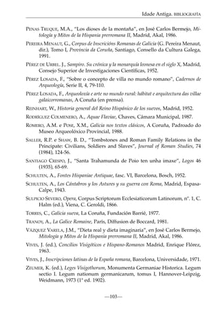 Idade Antiga. BIBLIOGRAFÍA
PENAS TRUQUE, M.A., “Los dioses de la montaña”, en José Carlos Bermejo, Mitología y Mitos de la Hispania prerromana II, Madrid, Akal, 1986.
PEREIRA MENAUT, G., Corpus de Inscricións Romanas de Galicia (G. Pereira Menaut,
dir.), Tomo I, Provincia da Coruña, Santiago, Consello da Cultura Galega,
1991.
PÉREZ DE URBEL. J., Sampiro. Su crónica y la monarquía leonesa en el siglo X, Madrid,
Consejo Superior de Investigaciones Cientíﬁcas, 1952.
PÉREZ LOSADA, F., “Sobre o concepto de villa no mundo romano”, Cadernos de
Arqueología, Serie II, 4, 79-110.
PÉREZ LOSADA, F., Arqueoloxía e arte no mundo rural: hábitat e arquitectura das villae
galaicorromanas, A Coruña (en prensa).
REINHART, W., Historia general del Reino Hispánico de los suevos, Madrid, 1952.
RODRÍGUEZ COLMENERO, A., Aquae Flaviae, Chaves, Cámara Municipal, 1987.
ROMERO, A.M. e POSE, X.M., Galicia nos textos clásicos, A Coruña, Padroado do
Museo Arqueolóxico Provincial, 1988.
SALLER, R.P. e SHAW, B. D., “Tombstones and Roman Family Relations in the
Principate: Civilians, Soldiers and Slaves”, Journal of Roman Studies, 74
(1984), 124-56.
SANTIAGO CRESPO, J., “Santa Trahamunda de Poio ten unha imaxe”, Logos 46
(1935), 65-69.
SCHULTEN, A., Fontes Hispaniae Antiquae, fasc. VI, Barcelona, Bosch, 1952.
SCHULTEN, A., Los Cántabros y los Astures y su guerra con Roma, Madrid, EspasaCalpe, 1943.
SULPICIO SEVERO, Opera, Corpus Scriptorum Ecclesiaticorum Latinorum, nº. 1, C.
Halm (ed.), Viena, C. Geroldi, 1866.
TORRES, C., Galicia sueva, La Coruña, Fundación Barrié, 1977.
TRANOY, A., La Galice Romaine, París, Diffusion de Boccard, 1981.
VÁZQUEZ VARELA, J.M., “Dieta real y dieta imaginaria”, en José Carlos Bermejo,
Mitología y Mitos de la Hispania prerromana II, Madrid, Akal, 1986.
VIVES, J. (ed.), Concilios Visigóticos e Hispano-Romanos Madrid, Enrique Flórez,
1963.
VIVES, J., Inscripciones latinas de la España romana, Barcelona, Universidade, 1971.
ZEUMER, K. (ed.), Leges Visigothorum, Monumenta Germaniae Historica. Legum
sectio I. Legum nationum germanicarum, tomus I, Hannover-Leipzig,
Weidmann, 1973 (1ª ed. 1902).
—103—

 