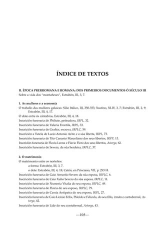 ÍNDICE DE TEXTOS
II. ÉPOCA PRERROMANA E ROMANA: DOS PRIMEIROS DOCUMENTOS Ó SÉCULO III
Sobre a vida dos “montañeses”, Estrabón, III, 3, 7.
1. As mulleres e a economía
O traballo das mulleres galaicas: Silio Itálico, III, 350-353; Xustino, XLIV, 3, 7; Estrabón, III, 2, 9;
Estrabón, III, 4, 17.
O dote entre ós cántabros, Estrabón, III, 4, 18.
Inscrición funeraria de Philtate, peiteadora, IRPL, 32.
Inscrición funeraria de Valeria Frontila, IRPL, 33.
Inscrición funeraria de Graﬁce, escrava, IRPLC, 59.
Inscrición a Tutela de Lucio Antonio Avito e a súa liberta, IRPL, 73.
Inscrición funeraria de Tito Cananio Marceliano dos seus libertos, IRPP, 13.
Inscrición funeraria de Flavia Leona e Flavio Floro dos seus libertos, Astorga, 62.
Inscrición funeraria de Severa, da súa herdeira, IRPLC, 37.
2. O matrimonio
O matrimonio entre os norteños:
a forma: Estrabón, III, 3, 7.
o dote: Estrabón, III, 4, 18; Catón, en Prisciano, VII, p. 293 H.
Inscrición funeraria de Gaio Arruntio Severo da súa esposa, IRPLC, 6.
Inscrición funeraria de Caio Xulio Severo da súa esposa, IRPLC, 11.
Inscrición funeraria de Numeria Vitalia do seu esposo, IRPLC, 49.
Inscrición funeraria de Flavia do seu esposo, IRPLC, 79.
Inscrición funeraria de Cassia Antipatra do seu esposo, IRPL, 27.
Inscrición funeraria de Caio Licinio Félix, Plácido e Felicula, do seu ﬁllo, irmán e contubernal, Astorga, 42.
Inscrición funeraria de Lide do seu contubernal, Astorga, 43.

—105—

 