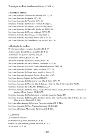 Textos para a historia das mulleres en Galicia
3. Parentesco e familia
Inscrición funeraria de Dovecia e Talavia, IRG, IV, 116.
Inscrición funeraria de Seguia, IRPL, 80.
Inscrición funeraria de Victorina, IRPL, 83.
Inscrición funeraria de Dativo de súa nai, Astorga, 57.
Inscrición funeraria de Materna, das súas ﬁllas, IRPLC, 7.
Inscrición funeraria de Naeviolo, de súa nai, IRPLC, 16.
Inscrición funeraria de Florina a súa nai, IRPLC, 75.
Inscrición funeraria de Xunia, de súa nai, IRPP, 45.
Inscrición funeraria de Ruﬁna, da súa ﬁlla, IRPP, 46.
Inscrición funeraria de Xulia Flaccila, de súa nai, IRPL, 30.
4. O estatuto das mulleres
O valor das mulleres norteñas, Estrabón, III, 4, 17.
A xinecocracia dos cántabros, Estrabón, III, 4, 18.
As mulleres nas guerras, Apiano, Iber., 74.
As mulleres ártabras, Focio, cod. 166.
Inscrición funeraria de Procula, crovia, IRPLC, 50.
Inscrición funeraria de Attilia Ammio, cluniense, IRPP, 40.
Inscrición funeraria de Lucilia Vitalis, do castellum Olca, IRPP, 84.
Inscrición funeraria de Festia Licinia, coelerna, IRPL, 29.
Inscrición funeraria de Fusca, supertamárica, Astorga, 37.
Inscrición funeraria de Ammia Prisca, cilena, Astorga, 65.
Inscrición á deusa Deganta de Flavia, ILER, 799.
Inscrición funeraria de Balaesina Severa, ﬁlla de Rufo, IRPL, 77.
Inscrición funeraria de Dovecia, ﬁlla de Paterna e Talavia, ﬁlla de Flavinia, IRG, IV, 116.
Inscrición funeraria de Tridia, ﬁlla de Modesto, AP.
Inscrición funeraria de Oelia, ﬁlla de Visalio, Visalia, ﬁlla de Visalio, Cesia, ﬁlla de Cloutai e Coporino, ﬁllo de Coporo, CIL II, 2657.
Inscrición funeraria de Pictelancea, de seu irmán Modesto, Aquae, 237.
Inscrición funeraria de Pinarea, ﬁlla de Triteo, da súa ﬁlla; e de Pauxenta, ﬁlla de Triteo, dos seus
ﬁllos Vexeto e Flaco, CIL II, 2445.
Inscrición a Isis Augusta de Lucrecia Fida, sacerdotisa, CIL II, 2416.
Inscrición funeraria de Pro... Nigrina, ﬂaminica, CIL II, 2427.
Inscrición a Pompeia Maximinia, ﬂaminica, CIL II, 4236.
5. A relixión
As divindades indíxenas
O ateísmo dos galaicos, Estrabón, III, 4, 16.
O culto de Ares entre os galaicos, Estrabón, III, 3, 7.
Ara a Abna, ILER, 704.

—106—

 